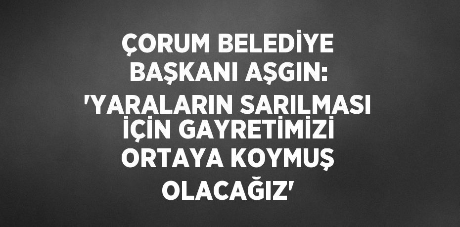 ÇORUM BELEDİYE BAŞKANI AŞGIN: 'YARALARIN SARILMASI İÇİN GAYRETİMİZİ ORTAYA KOYMUŞ OLACAĞIZ'