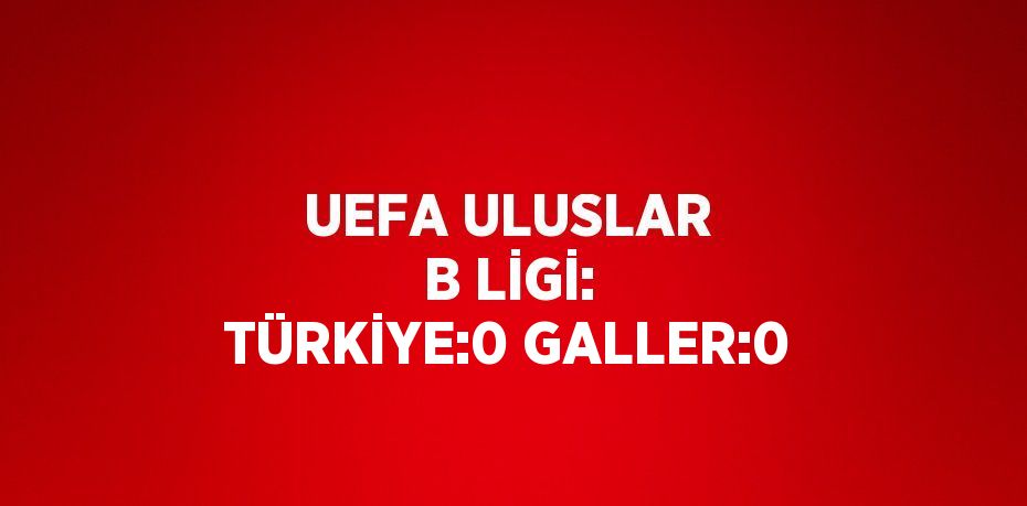 UEFA ULUSLAR B LİGİ: TÜRKİYE:0 GALLER:0