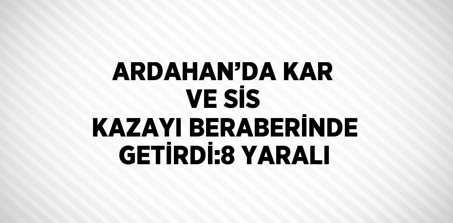 ARDAHAN’DA KAR VE SİS KAZAYI BERABERİNDE GETİRDİ:8 YARALI