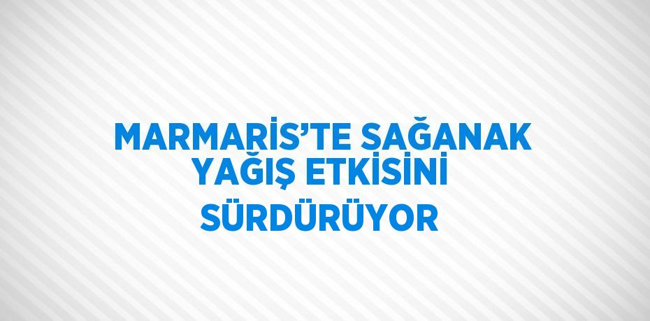 MARMARİS’TE SAĞANAK YAĞIŞ ETKİSİNİ SÜRDÜRÜYOR