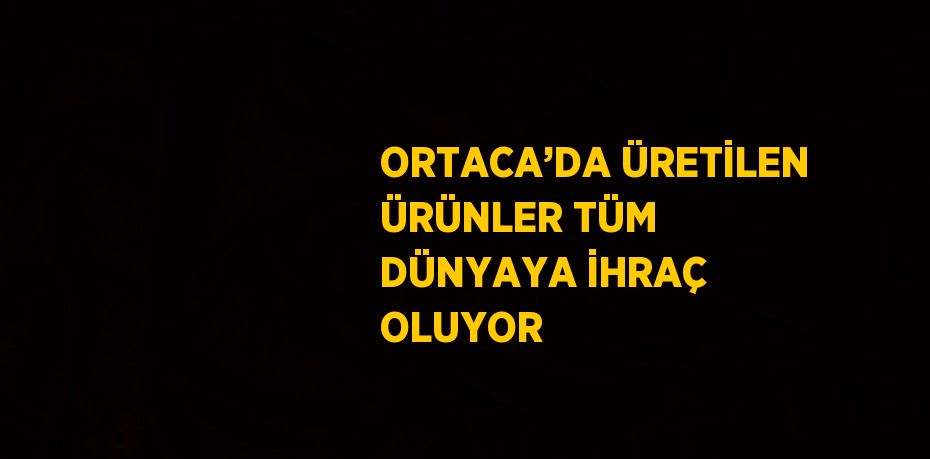 ORTACA’DA ÜRETİLEN ÜRÜNLER TÜM DÜNYAYA İHRAÇ OLUYOR