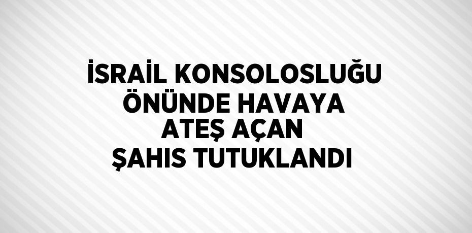 İSRAİL KONSOLOSLUĞU ÖNÜNDE HAVAYA ATEŞ AÇAN ŞAHIS TUTUKLANDI