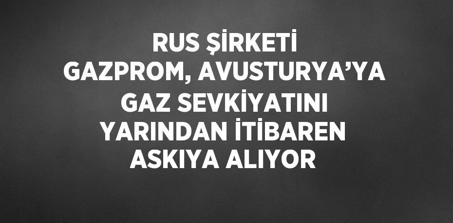 RUS ŞİRKETİ GAZPROM, AVUSTURYA’YA GAZ SEVKİYATINI YARINDAN İTİBAREN ASKIYA ALIYOR