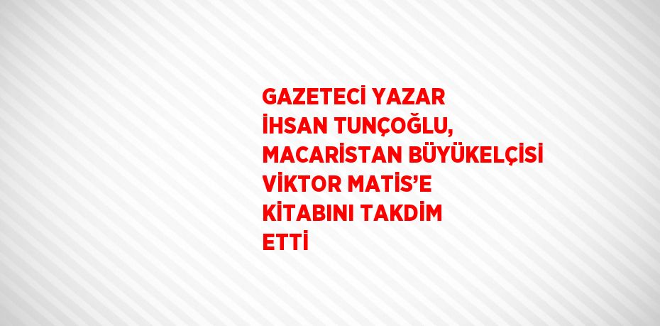 GAZETECİ YAZAR İHSAN TUNÇOĞLU, MACARİSTAN BÜYÜKELÇİSİ VİKTOR MATİS’E KİTABINI TAKDİM ETTİ