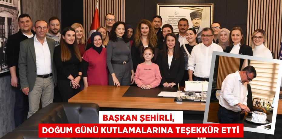 BAŞKAN ŞEHİRLİ,   DOĞUM GÜNÜ KUTLAMALARINA TEŞEKKÜR ETTİ