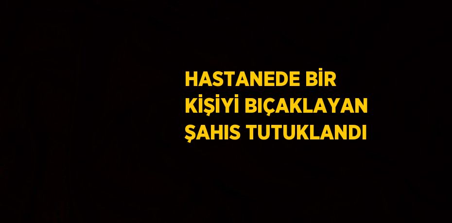 HASTANEDE BİR KİŞİYİ BIÇAKLAYAN ŞAHIS TUTUKLANDI