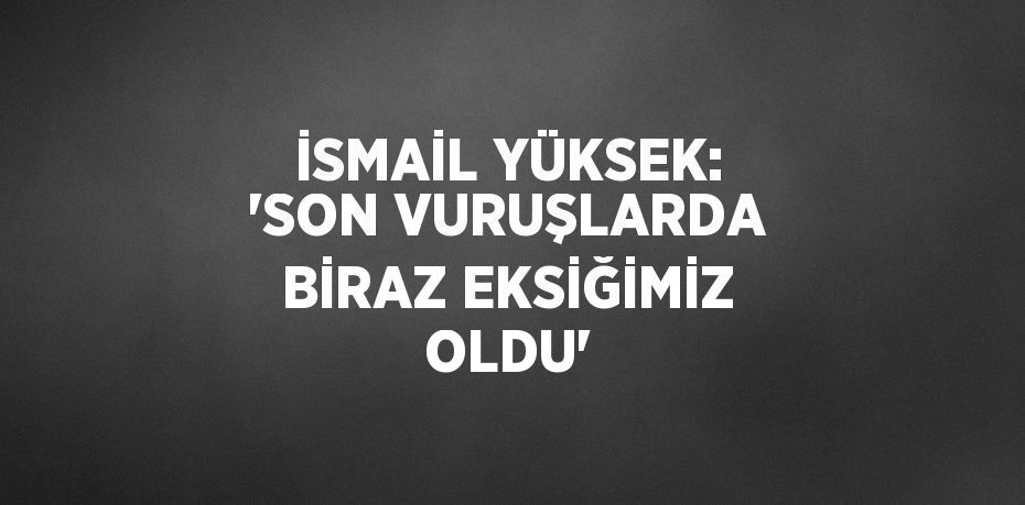 İSMAİL YÜKSEK: 'SON VURUŞLARDA BİRAZ EKSİĞİMİZ OLDU'