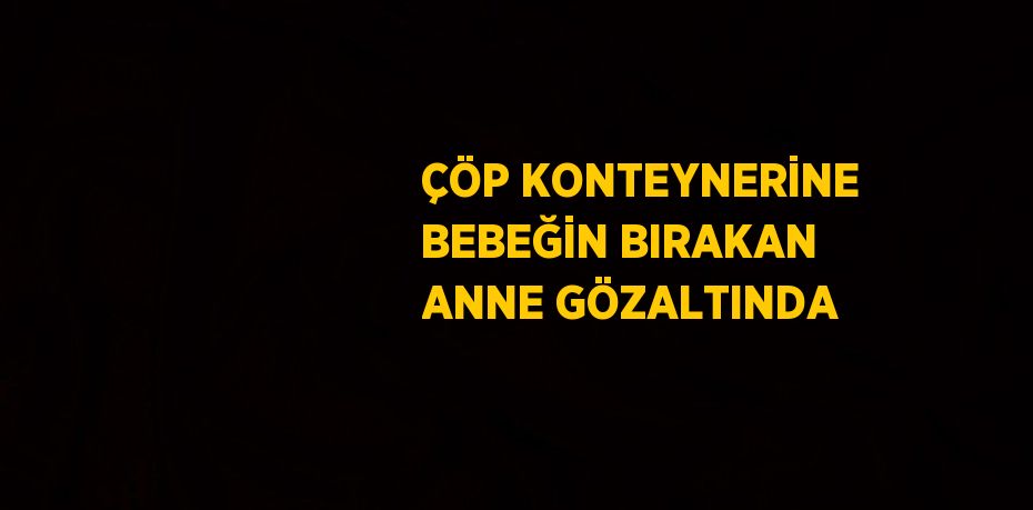 ÇÖP KONTEYNERİNE BEBEĞİN BIRAKAN ANNE GÖZALTINDA