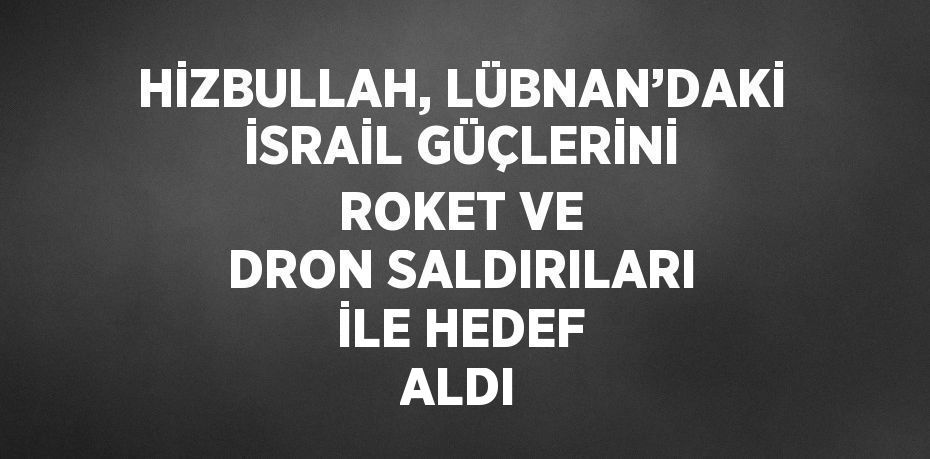 HİZBULLAH, LÜBNAN’DAKİ İSRAİL GÜÇLERİNİ ROKET VE DRON SALDIRILARI İLE HEDEF ALDI