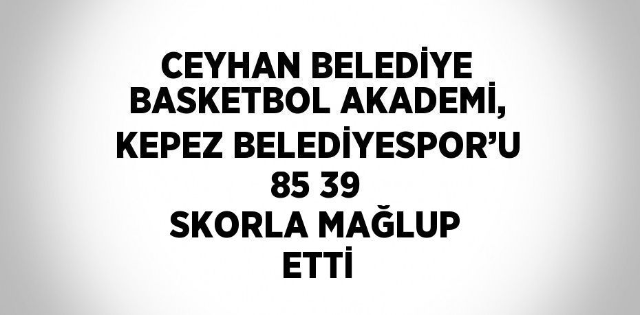 CEYHAN BELEDİYE BASKETBOL AKADEMİ, KEPEZ BELEDİYESPOR’U 85 39 SKORLA MAĞLUP ETTİ