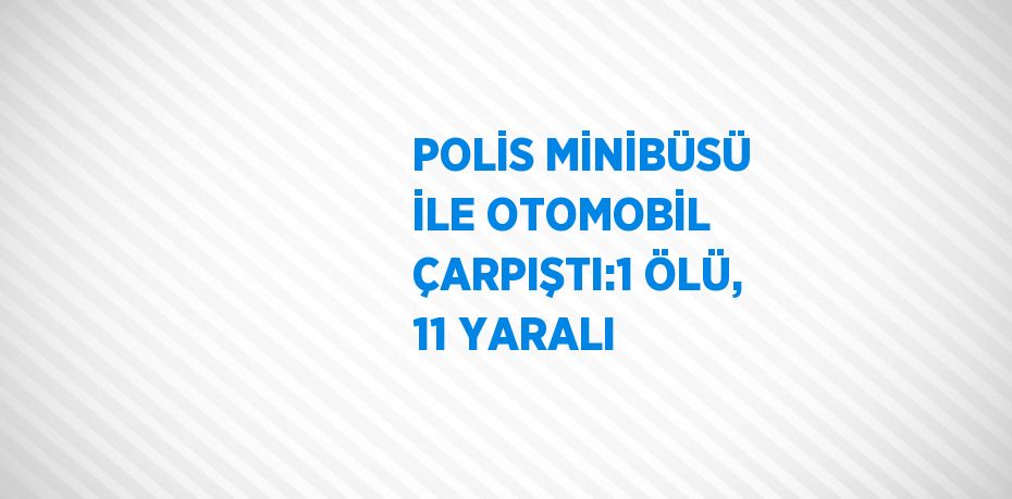 POLİS MİNİBÜSÜ İLE OTOMOBİL ÇARPIŞTI:1 ÖLÜ, 11 YARALI