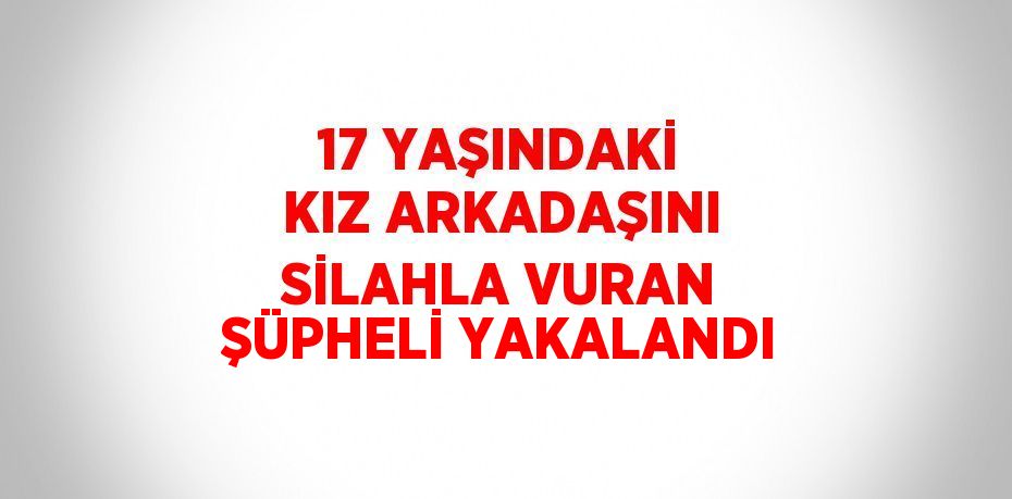 17 YAŞINDAKİ KIZ ARKADAŞINI SİLAHLA VURAN ŞÜPHELİ YAKALANDI