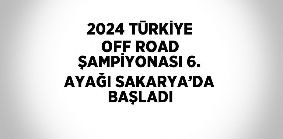 2024 TÜRKİYE OFF ROAD ŞAMPİYONASI 6. AYAĞI SAKARYA’DA BAŞLADI