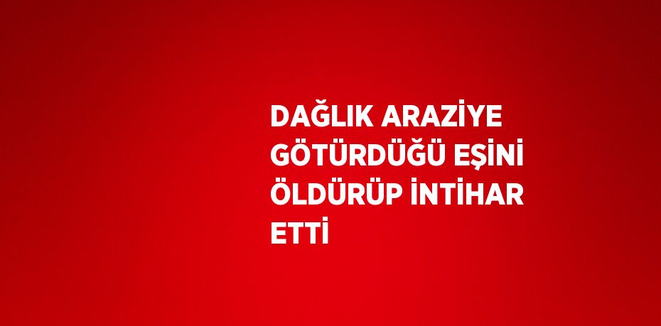 DAĞLIK ARAZİYE GÖTÜRDÜĞÜ EŞİNİ ÖLDÜRÜP İNTİHAR ETTİ