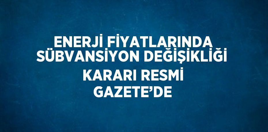 ENERJİ FİYATLARINDA SÜBVANSİYON DEĞİŞİKLİĞİ KARARI RESMİ GAZETE’DE