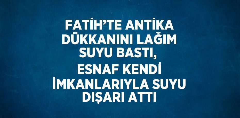 FATİH’TE ANTİKA DÜKKANINI LAĞIM SUYU BASTI, ESNAF KENDİ İMKANLARIYLA SUYU DIŞARI ATTI