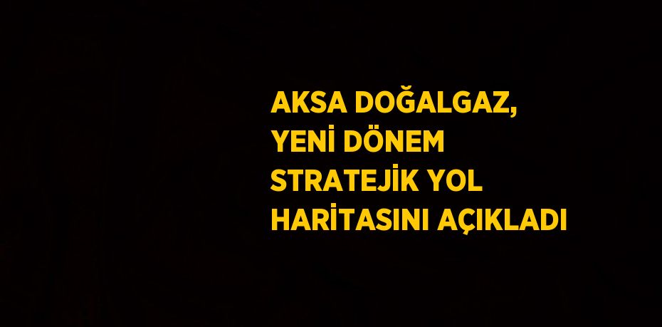 AKSA DOĞALGAZ, YENİ DÖNEM STRATEJİK YOL HARİTASINI AÇIKLADI