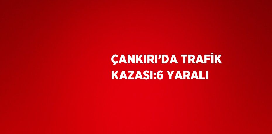 ÇANKIRI’DA TRAFİK KAZASI:6 YARALI