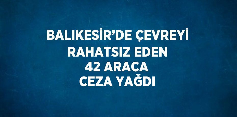 BALIKESİR’DE ÇEVREYİ RAHATSIZ EDEN 42 ARACA CEZA YAĞDI