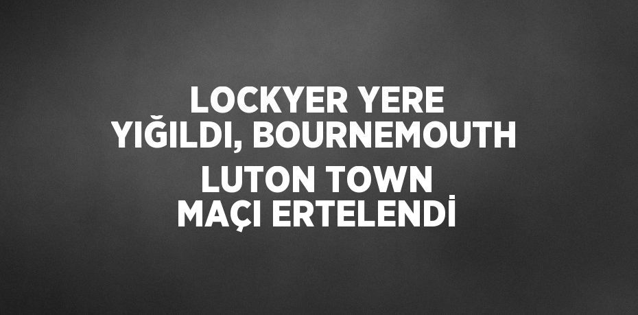 LOCKYER YERE YIĞILDI, BOURNEMOUTH LUTON TOWN MAÇI ERTELENDİ