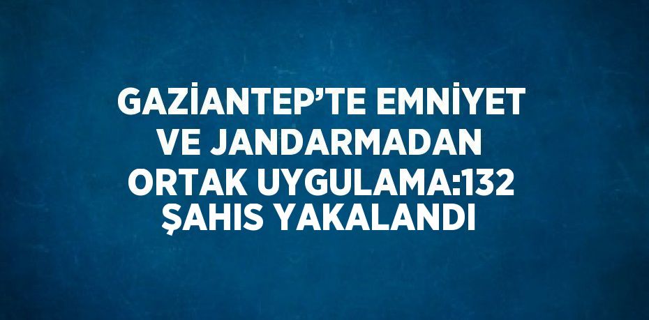 GAZİANTEP’TE EMNİYET VE JANDARMADAN ORTAK UYGULAMA:132 ŞAHIS YAKALANDI