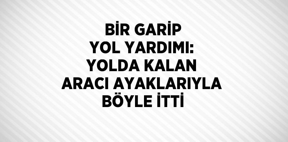 BİR GARİP YOL YARDIMI: YOLDA KALAN ARACI AYAKLARIYLA BÖYLE İTTİ