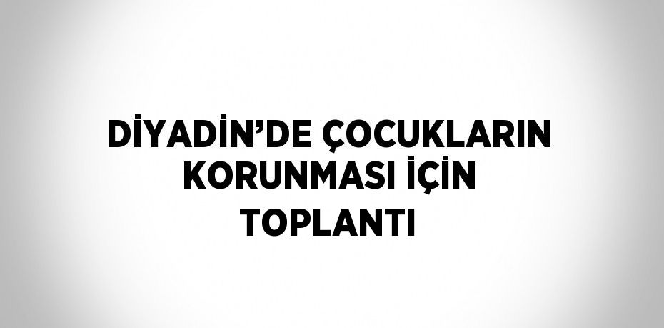 DİYADİN’DE ÇOCUKLARIN KORUNMASI İÇİN TOPLANTI