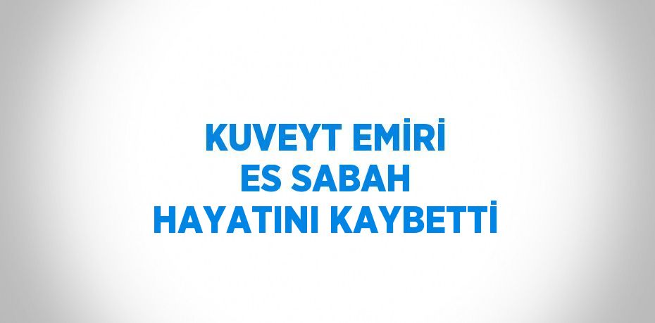 KUVEYT EMİRİ ES SABAH HAYATINI KAYBETTİ