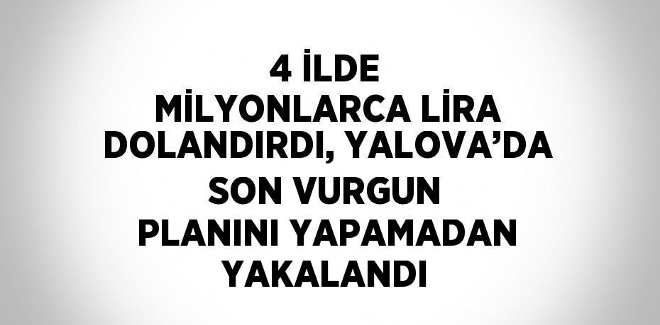 4 İLDE MİLYONLARCA LİRA DOLANDIRDI, YALOVA’DA SON VURGUN PLANINI YAPAMADAN YAKALANDI