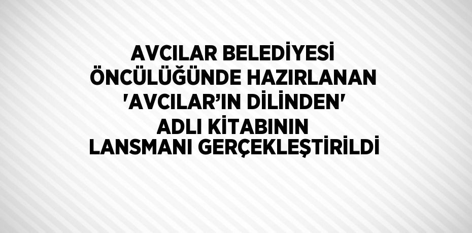 AVCILAR BELEDİYESİ ÖNCÜLÜĞÜNDE HAZIRLANAN 'AVCILAR’IN DİLİNDEN' ADLI KİTABININ LANSMANI GERÇEKLEŞTİRİLDİ