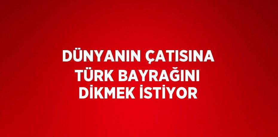 DÜNYANIN ÇATISINA TÜRK BAYRAĞINI DİKMEK İSTİYOR