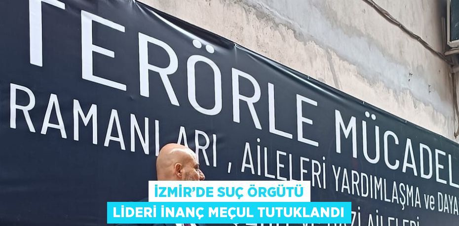 İZMİR’DE SUÇ ÖRGÜTÜ LİDERİ İNANÇ MEÇUL TUTUKLANDI