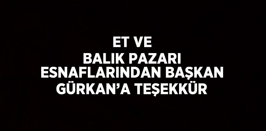 ET VE BALIK PAZARI ESNAFLARINDAN BAŞKAN GÜRKAN’A TEŞEKKÜR