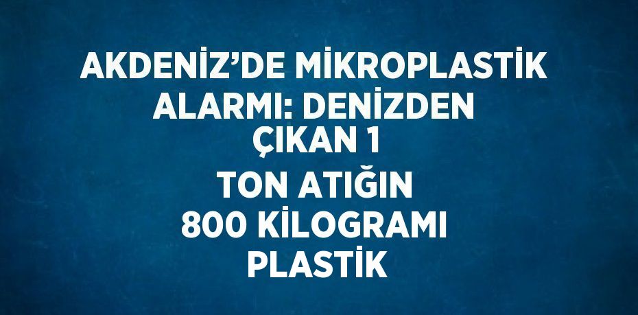 AKDENİZ’DE MİKROPLASTİK ALARMI: DENİZDEN ÇIKAN 1 TON ATIĞIN 800 KİLOGRAMI PLASTİK