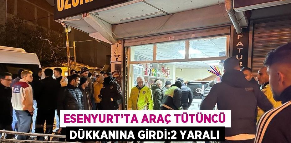 ESENYURT’TA ARAÇ TÜTÜNCÜ DÜKKANINA GİRDİ:2 YARALI