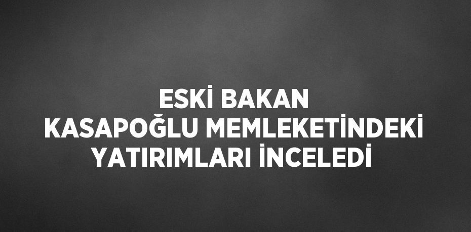 ESKİ BAKAN KASAPOĞLU MEMLEKETİNDEKİ YATIRIMLARI İNCELEDİ