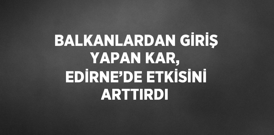 BALKANLARDAN GİRİŞ YAPAN KAR, EDİRNE’DE ETKİSİNİ ARTTIRDI