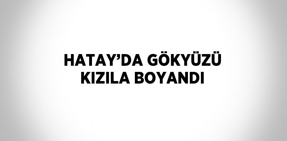 HATAY’DA GÖKYÜZÜ KIZILA BOYANDI