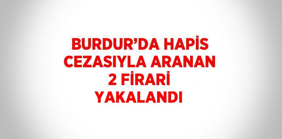 BURDUR’DA HAPİS CEZASIYLA ARANAN 2 FİRARİ YAKALANDI