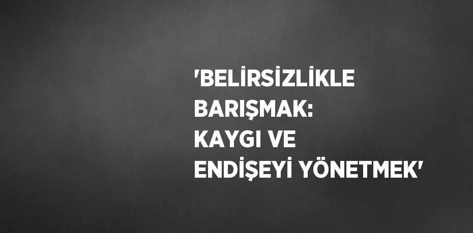 'BELİRSİZLİKLE BARIŞMAK: KAYGI VE ENDİŞEYİ YÖNETMEK'