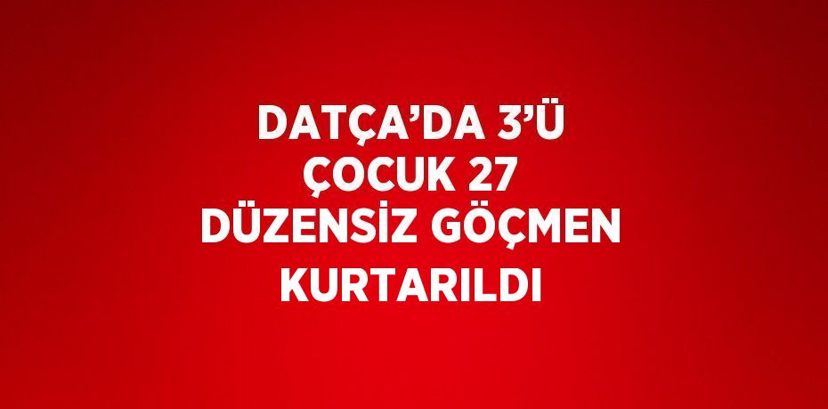 DATÇA’DA 3’Ü ÇOCUK 27 DÜZENSİZ GÖÇMEN KURTARILDI