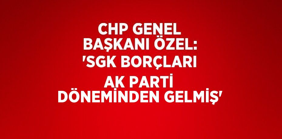 CHP GENEL BAŞKANI ÖZEL: 'SGK BORÇLARI AK PARTİ DÖNEMİNDEN GELMİŞ'