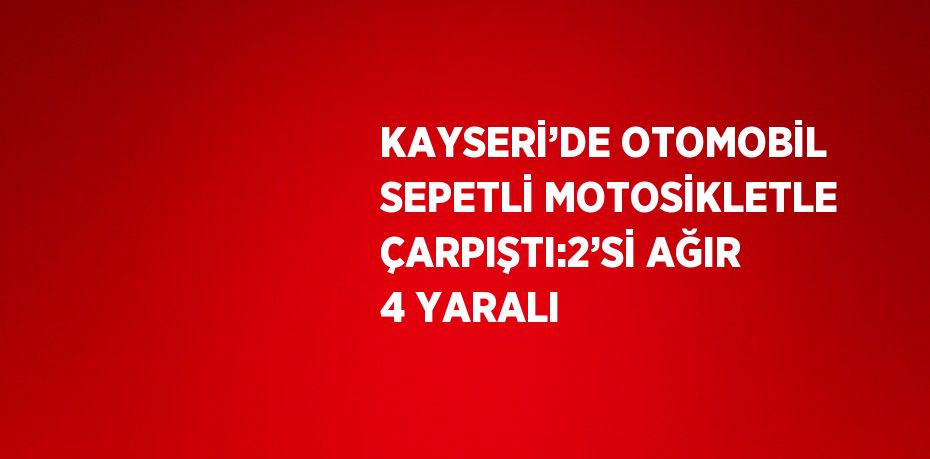 KAYSERİ’DE OTOMOBİL SEPETLİ MOTOSİKLETLE ÇARPIŞTI:2’Sİ AĞIR 4 YARALI