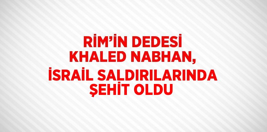 RİM’İN DEDESİ KHALED NABHAN, İSRAİL SALDIRILARINDA ŞEHİT OLDU