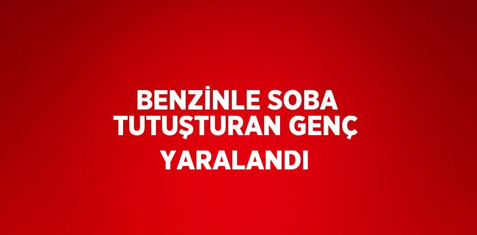 BENZİNLE SOBA TUTUŞTURAN GENÇ YARALANDI