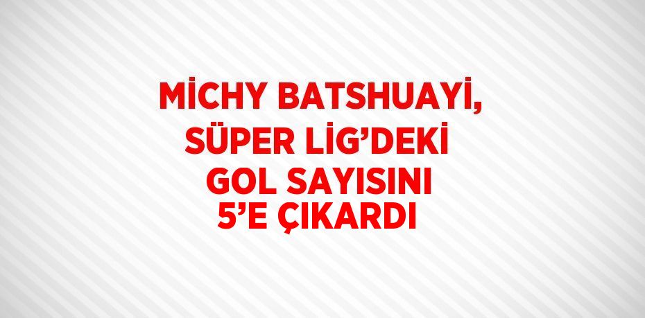 MİCHY BATSHUAYİ, SÜPER LİG’DEKİ GOL SAYISINI 5’E ÇIKARDI