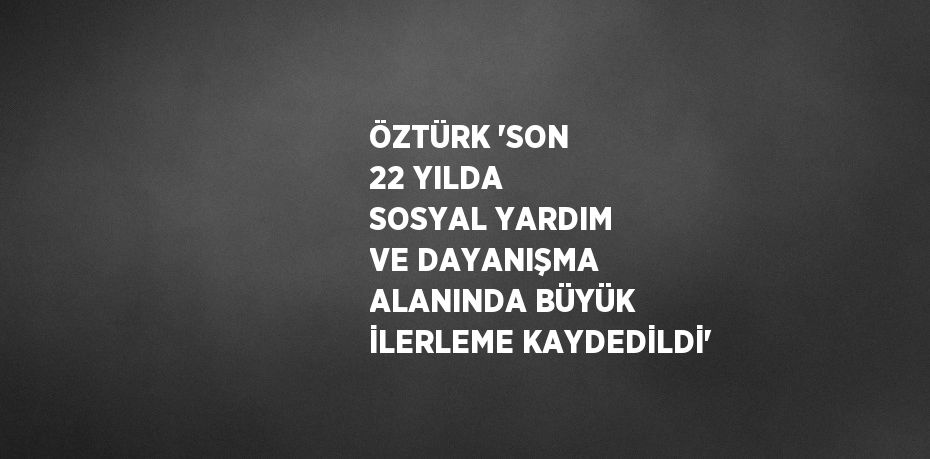 ÖZTÜRK 'SON 22 YILDA SOSYAL YARDIM VE DAYANIŞMA ALANINDA BÜYÜK İLERLEME KAYDEDİLDİ'