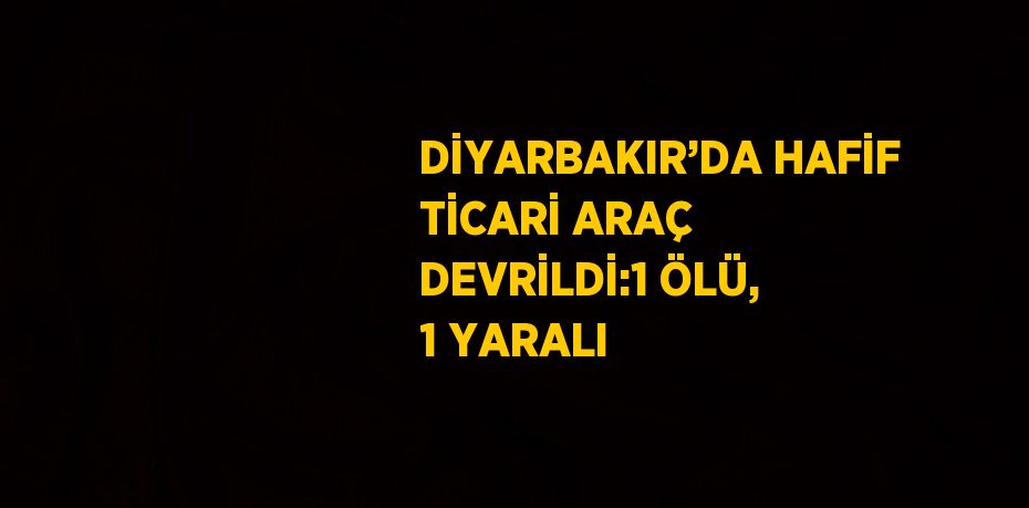 DİYARBAKIR’DA HAFİF TİCARİ ARAÇ DEVRİLDİ:1 ÖLÜ, 1 YARALI