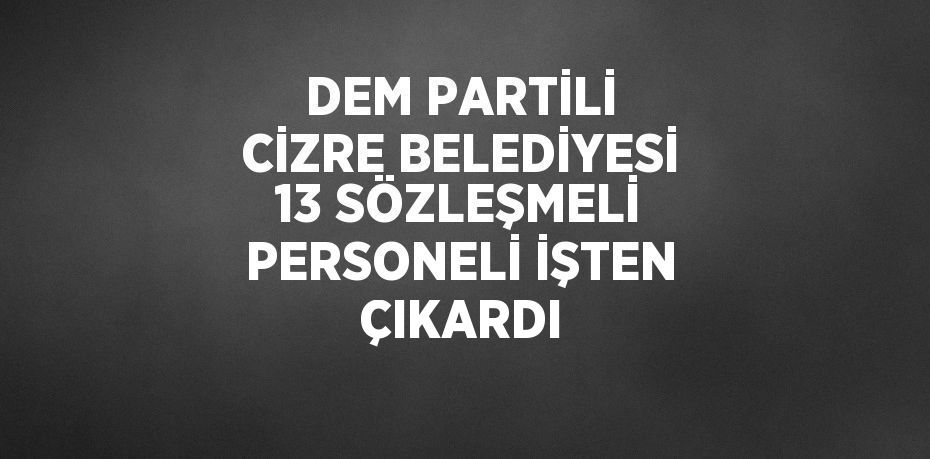 DEM PARTİLİ CİZRE BELEDİYESİ 13 SÖZLEŞMELİ PERSONELİ İŞTEN ÇIKARDI