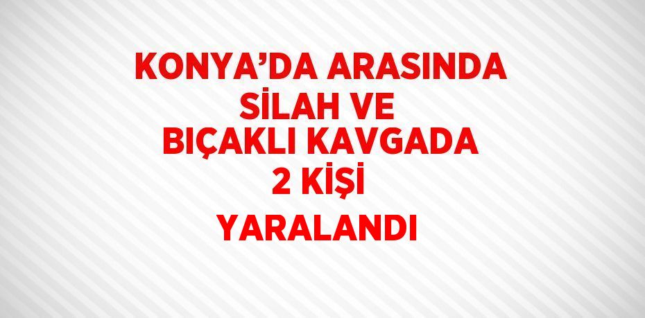 KONYA’DA ARASINDA SİLAH VE BIÇAKLI KAVGADA 2 KİŞİ YARALANDI